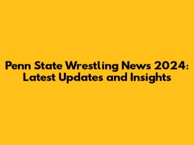 Penn State Wrestling News 2024: Latest Updates and Insights