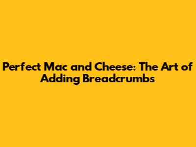 Perfect Mac and Cheese: The Art of Adding Breadcrumbs