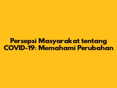 Persepsi Masyarakat tentang COVID-19: Memahami Perubahan