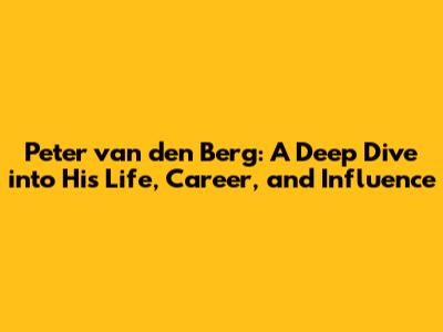 Peter van den Berg: A Deep Dive into His Life, Career, and Influence
