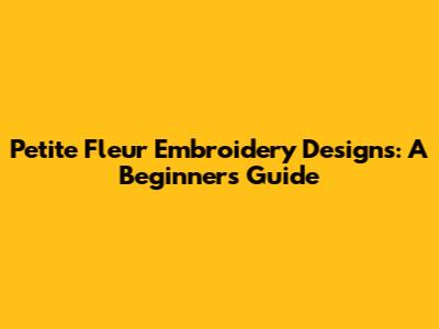 Petite Fleur Embroidery Designs: A Beginner's Guide
