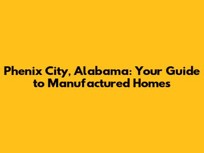 Phenix City, Alabama: Your Guide to Manufactured Homes