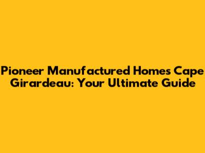 Pioneer Manufactured Homes Cape Girardeau: Your Ultimate Guide