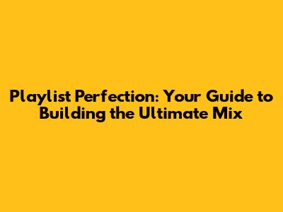 Playlist Perfection: Your Guide to Building the Ultimate Mix