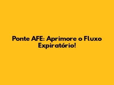 Ponte AFE: Aprimore o Fluxo Expiratório!