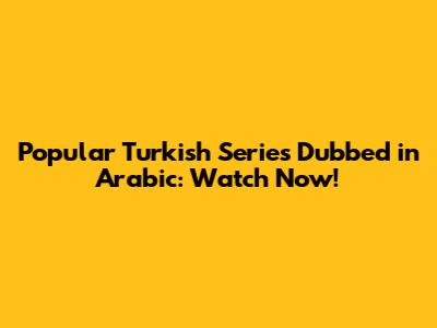 Popular Turkish Series Dubbed in Arabic: Watch Now!