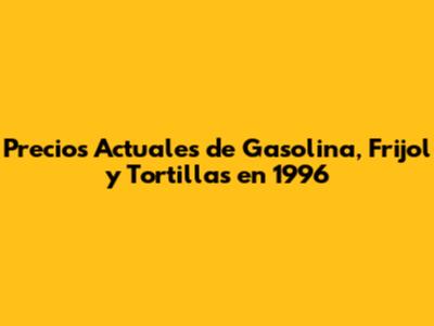 Precios Actuales de Gasolina, Frijol y Tortillas en 1996