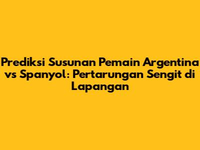 Prediksi Susunan Pemain Argentina vs Spanyol: Pertarungan Sengit di Lapangan