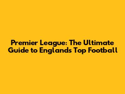 Premier League: The Ultimate Guide to England's Top Football