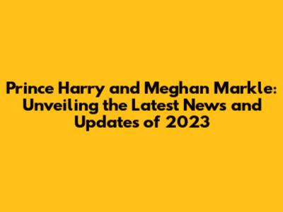 Prince Harry and Meghan Markle: Unveiling the Latest News and Updates of 2023