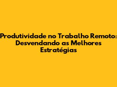 Produtividade no Trabalho Remoto: Desvendando as Melhores Estratégias