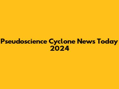 Pseudoscience Cyclone News Today 2024