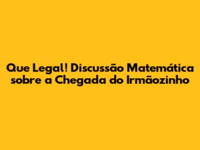 Que Legal! Discussão Matemática sobre a Chegada do Irmãozinho
