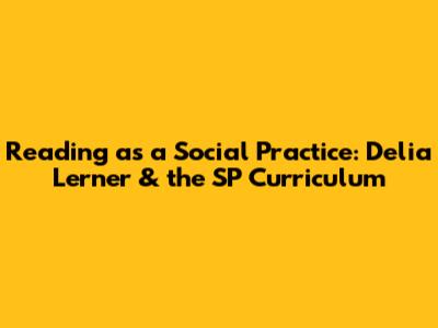 Reading as a Social Practice: Delia Lerner & the SP Curriculum