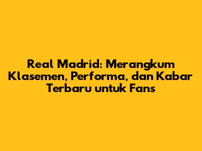 Real Madrid: Merangkum Klasemen, Performa, dan Kabar Terbaru untuk Fans