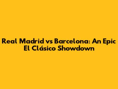 Real Madrid vs Barcelona: An Epic El Clásico Showdown