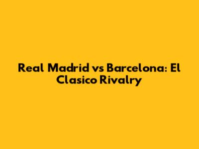 Real Madrid vs Barcelona: El Clasico Rivalry
