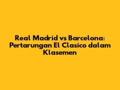 Real Madrid vs Barcelona: Pertarungan El Clasico dalam Klasemen