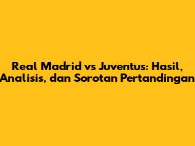 Real Madrid vs Juventus: Hasil, Analisis, dan Sorotan Pertandingan