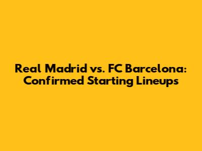 Real Madrid vs. FC Barcelona: Confirmed Starting Lineups
