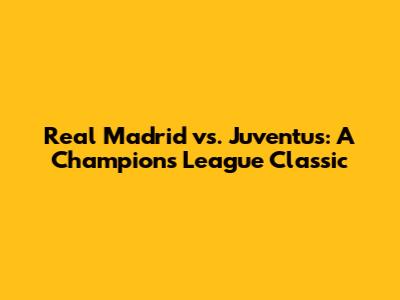 Real Madrid vs. Juventus: A Champions League Classic