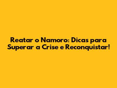 Reatar o Namoro: Dicas para Superar a Crise e Reconquistar!