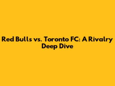 Red Bulls vs. Toronto FC: A Rivalry Deep Dive
