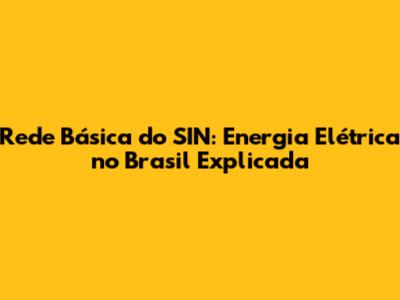 Rede Básica do SIN: Energia Elétrica no Brasil Explicada