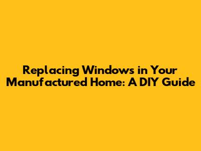 Replacing Windows in Your Manufactured Home: A DIY Guide