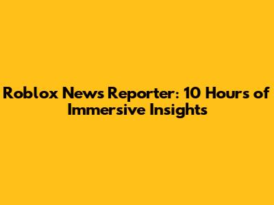 Roblox News Reporter: 10 Hours of Immersive Insights