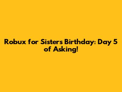 Robux for Sister's Birthday: Day 5 of Asking!