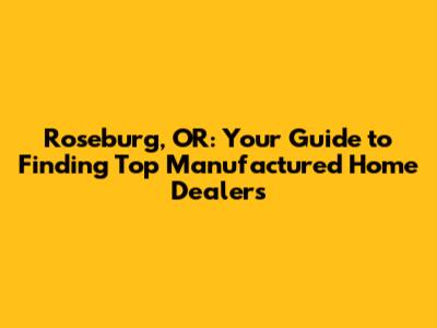 Roseburg, OR: Your Guide to Finding Top Manufactured Home Dealers