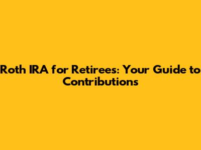 Roth IRA for Retirees: Your Guide to Contributions