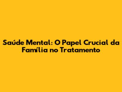 Saúde Mental: O Papel Crucial da Família no Tratamento
