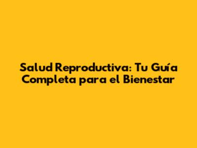 Salud Reproductiva: Tu Guía Completa para el Bienestar