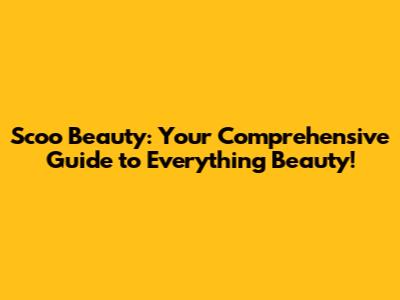 Scoo Beauty: Your Comprehensive Guide to Everything Beauty!