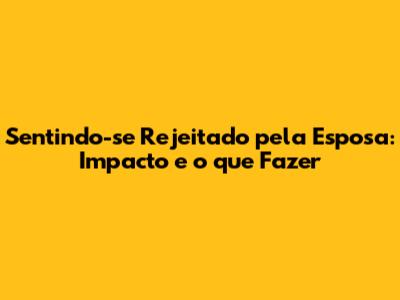 Sentindo-se Rejeitado pela Esposa: Impacto e o que Fazer