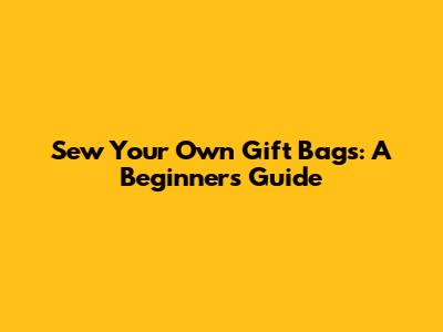 Sew Your Own Gift Bags: A Beginner's Guide