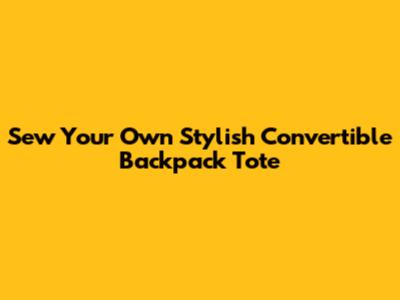 Sew Your Own Stylish Convertible Backpack Tote