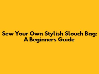 Sew Your Own Stylish Slouch Bag: A Beginner's Guide