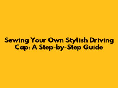 Sewing Your Own Stylish Driving Cap: A Step-by-Step Guide