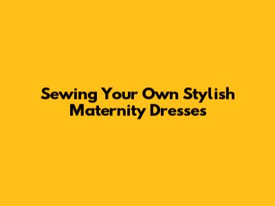 Sewing Your Own Stylish Maternity Dresses