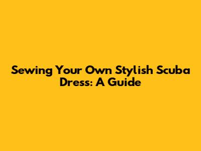 Sewing Your Own Stylish Scuba Dress: A Guide