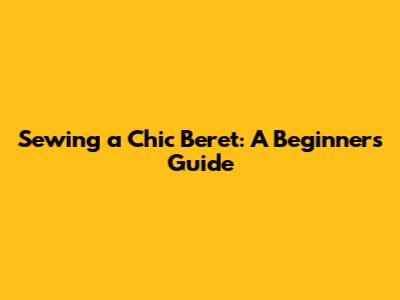 Sewing a Chic Beret: A Beginner's Guide