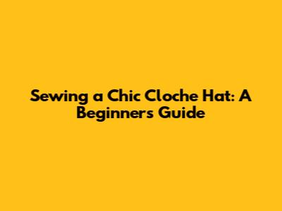 Sewing a Chic Cloche Hat: A Beginner's Guide