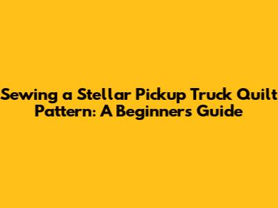Sewing a Stellar Pickup Truck Quilt Pattern: A Beginner's Guide