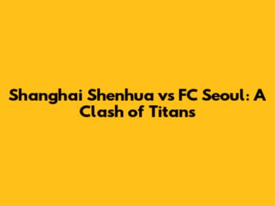 Shanghai Shenhua vs FC Seoul: A Clash of Titans