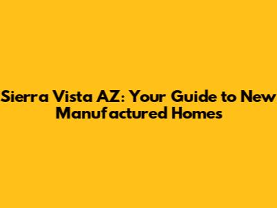 Sierra Vista AZ: Your Guide to New Manufactured Homes