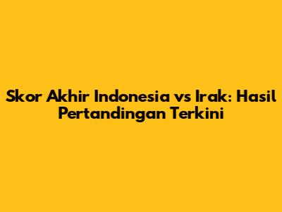 Skor Akhir Indonesia vs Irak: Hasil Pertandingan Terkini