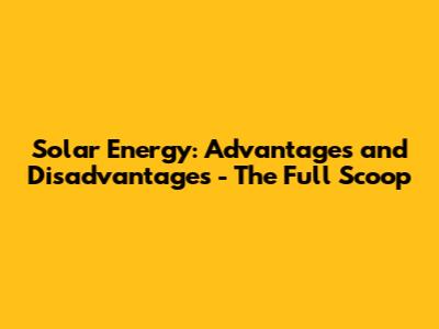 Solar Energy: Advantages and Disadvantages - The Full Scoop